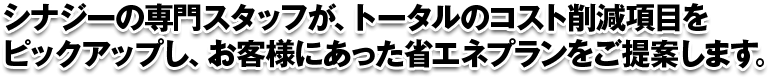 シナジーの専門スタッフが、トータルのコスト削減項目をピックアップし、お客様にあった省エネプランをご提案します。