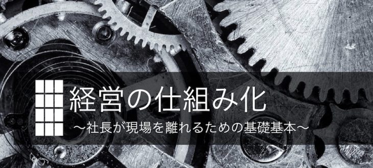 経営の仕組み化  ~社長が現場を離れるための基礎基本~